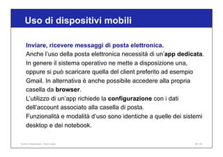 Uso di dispositivi mobili
88 / 65
Inviare, ricevere messaggi di posta elettronica.
Anche l’uso della posta elettronica necessità di un’app dedicata.
In genere il sistema operativo ne mette a disposizione una,
oppure si può scaricare quella del client preferito ad esempio
Gmail. In alternativa è anche possibile accedere alla propria
casella da browser.
L’utilizzo di un’app richiede la configurazione con i dati
dell’account associato alla casella di posta.
Funzionalità e modalità d’uso sono identiche a quelle dei sistemi
desktop e dei notebook.
Online Collaboration - Nino Lopez
 