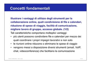 Illustrare i vantaggi di utilizzo degli strumenti per la
collaborazione online, quali condivisione di file e calendari,
riduzione di spese di viaggio, facilità di comunicazione,
migliore lavoro di gruppo, accesso globale. (1/2)
Tali caratteristiche comportano molteplici vantaggi:
• più utenti possono condividere file e calendari per mezzo dei
quali coordinare i propri impegni lavorativi e non solo
• le riunioni online riducono o eliminano le spese di viaggio
• vengono messi a disposizione diversi strumenti (email, VoIP,
chat, videoconferenza) che facilitano la comunicazione
Concetti fondamentali
9 / 65
Online Collaboration - Nino Lopez
 