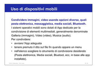 Uso di dispositivi mobili
90 / 65
Condividere immagini, video usando opzioni diverse, quali
posta elettronica, messaggistica, media sociali, Bluetooth.
I sistemi operativi mobili sono dotati di App dedicate per la
condivisione di elementi multimediali, generalmente denominate
Galleria (immagini), Video (video), Musica (audio).
Per condividere:
• avviare l’App adeguata
• tenere premuto il dito sul file fin quando appare un menu
• nell'elenco scegliere lo strumento di condivisione desiderato
(Posta elettronica, Media sociali, Bluetoot, ecc, in base alle app
installate).
Online Collaboration - Nino Lopez
 