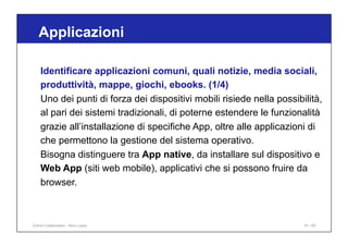 Applicazioni
91 / 65
Identificare applicazioni comuni, quali notizie, media sociali,
produttività, mappe, giochi, ebooks. (1/4)
Uno dei punti di forza dei dispositivi mobili risiede nella possibilità,
al pari dei sistemi tradizionali, di poterne estendere le funzionalità
grazie all’installazione di specifiche App, oltre alle applicazioni di
che permettono la gestione del sistema operativo.
Bisogna distinguere tra App native, da installare sul dispositivo e
Web App (siti web mobile), applicativi che si possono fruire da
browser.
Online Collaboration - Nino Lopez
 
