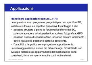 Applicazioni
92 / 65
Identificare applicazioni comuni... (1/4)
Le app native sono programmi progettati per uno specifico SO,
installate in locale sui rispettivi dispositivi. Il vantaggio è che
• possono sfruttare a pieno le funzionalità offerte dal SO,
potendo accedere ad altoparlanti, macchina fotografica, GPS
• possono essere disponibili offline, possono salvare localmente i
dati e ricavare la posizione corrente dell’utente.
• l’usabilità e la grafica sono progettate appositamente.
Lo svantaggio risiede invece nel fatto che ogni SO richiede uno
sviluppo ad hoc e gli aggiornamenti dell’applicazione sono
complessi, il che comporta tempi e costi molto elevati.
Online Collaboration - Nino Lopez
 