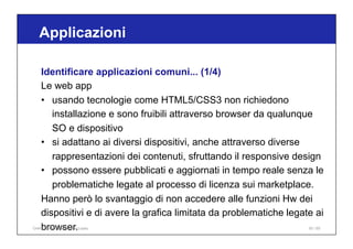 Applicazioni
93 / 65
Identificare applicazioni comuni... (1/4)
Le web app
• usando tecnologie come HTML5/CSS3 non richiedono
installazione e sono fruibili attraverso browser da qualunque
SO e dispositivo
• si adattano ai diversi dispositivi, anche attraverso diverse
rappresentazioni dei contenuti, sfruttando il responsive design
• possono essere pubblicati e aggiornati in tempo reale senza le
problematiche legate al processo di licenza sui marketplace.
Hanno però lo svantaggio di non accedere alle funzioni Hw dei
dispositivi e di avere la grafica limitata da problematiche legate ai
browser.
Online Collaboration - Nino Lopez
 