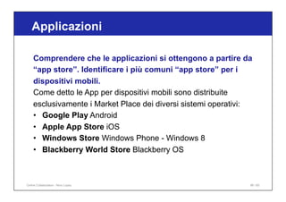 Applicazioni
96 / 65
Comprendere che le applicazioni si ottengono a partire da
“app store”. Identificare i più comuni “app store” per i
dispositivi mobili.
Come detto le App per dispositivi mobili sono distribuite
esclusivamente i Market Place dei diversi sistemi operativi:
• Google Play Android
• Apple App Store iOS
• Windows Store Windows Phone - Windows 8
• Blackberry World Store Blackberry OS
Online Collaboration - Nino Lopez
 