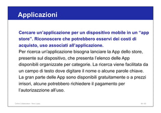 Applicazioni
99 / 65
Cercare un’applicazione per un dispositivo mobile in un “app
store”. Riconoscere che potrebbero esservi dei costi di
acquisto, uso associati all’applicazione.
Per ricerca un'applicazione bisogna lanciare la App dello store,
presente sul dispositivo, che presenta l’elenco delle App
disponibili organizzate per categorie. La ricerca viene facilitata da
un campo di testo dove digitare il nome o alcune parole chiave.
La gran parte delle App sono disponibili gratuitamente o a prezzi
irrisori, alcune potrebbero richiedere il pagamento per
l’autorizazzione all’uso.
Online Collaboration - Nino Lopez
 