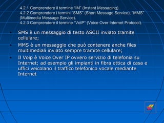 4.2.1 Comprendere il termine “IM” (Instant Messaging).
4.2.2 Comprendere i termini “SMS” (Short Message Service), “MMS”
(Multimedia Message Service).
4.2.3 Comprendere il termine “VoIP” (Voice Over Internet Protocol).
• SMS è un messaggio di testo ASCII inviato tramite
cellulare;
• MMS è un messaggio che può contenere anche files
multimediali inviato sempre tramite cellulare;
• Il Voip è Voice Over IP ovvero servizio di telefonia su
Internet; ad esempio gli impianti in fibra ottica di casa e
uffici veicolano il traffico telefonico vocale mediante
Internet
 