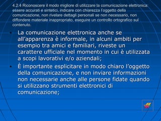 4.2.4 Riconoscere il modo migliore di utilizzare la comunicazione elettronica:
essere accurati e sintetici, indicare con chiarezza l’oggetto della
comunicazione, non rivelare dettagli personali se non necessario, non
diffondere materiale inappropriato, eseguire un controllo ortografico sul
contenuto.
• La comunicazione elettronica anche se
all’apparenza è informale, in alcuni ambiti per
esempio tra amici e familiari, riveste un
carattere ufficiale nel momento in cui è utilizzata
a scopi lavorativi e/o aziendali;
• È importante esplicitare in modo chiaro l’oggetto
della comunicazione, e non inviare informazioni
non necessarie anche alle persone fidate quando
si utilizzano strumenti elettronici di
comunicazione;
 
