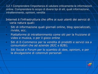 3.2.1 Comprendere l’importanza di valutare criticamente le informazioni
online. Comprendere lo scopo di diversi tipi di siti, quali informazione,
intrattenimento, opinioni, vendita
Internet è l’infrastruttura che offre ai suoi utenti dei servizi di
varia natura quali:
• Siti di informazione quali giornali online, blog specializzati,
riviste, ecc.
• Piattaforme di intrattenimento come siti per la fruizione di
video e musica, o per il gioco online
• Siti di E-Commerce per la vendita di prodotti e servizi sia a
consumatori che ad aziende (B2C e B2B);
• Siti Social e Forum per lo scambio di idee, opinioni, e per
la divulgazione di cotennuti personali
 