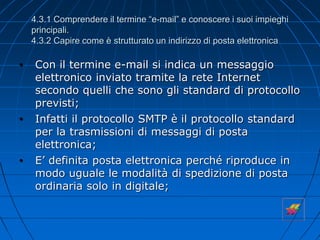 4.3.1 Comprendere il termine “e-mail” e conoscere i suoi impieghi
principali.
4.3.2 Capire come è strutturato un indirizzo di posta elettronica
• Con il termine e-mail si indica un messaggio
elettronico inviato tramite la rete Internet
secondo quelli che sono gli standard di protocollo
previsti;
• Infatti il protocollo SMTP è il protocollo standard
per la trasmissioni di messaggi di posta
elettronica;
• E’ definita posta elettronica perché riproduce in
modo uguale le modalità di spedizione di posta
ordinaria solo in digitale;
 