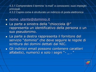 4.3.1 Comprendere il termine “e-mail” e conoscere i suoi impieghi
principali.
4.3.2 Capire come è strutturato un indirizzo di posta elettronica
 nome_utente@dominio.it
 La parte a sinistra della “chiocciola @”
rappresenta un identificativo della persona o un
suo pseudonimo.
 La parte a destra rappresenta il fornitore del
servizio “dominio” che deve seguire le regole di
scrittura dei domini dettati dal NIC.
 Gli indirizzi email possono contenere caratteri
alfabetici, numerici e solo i segni “- _ . “
 