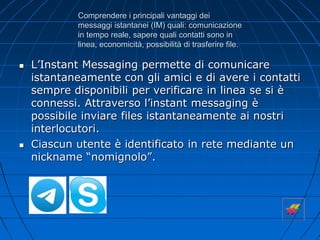 Comprendere i principali vantaggi dei
messaggi istantanei (IM) quali: comunicazione
in tempo reale, sapere quali contatti sono in
linea, economicità, possibilità di trasferire file.
 L’Instant Messaging permette di comunicare
istantaneamente con gli amici e di avere i contatti
sempre disponibili per verificare in linea se si è
connessi. Attraverso l’instant messaging è
possibile inviare files istantaneamente ai nostri
interlocutori.
 Ciascun utente è identificato in rete mediante un
nickname “nomignolo”.
 
