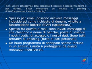 4.3.5 Essere consapevole della possibilità di ricevere messaggi fraudolenti o
non richiesti. Saper riconoscere un tentativo di phishing.
4.3.6 Comprendere il termine “phishing”
 Spesso per email possono arrivare messaggi
indesiderati come richieste di denaro, vincite a
fantomatiche lotterie SPAM (spazzatura).
 Spesso fra queste e-mail sono inviati messaggi di
che chiedono a nome di banche, poste di inserire
i nostri codici di accesso o i nostri dati. Sono tutti
tentativi di phishing (furto di dati personali)
 Un buon programma di antispam spesso incluso
in un antivirus aiuta a proteggerci da questi
messaggi indesiderati.
 