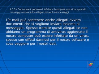 4.3.3 - Conoscere il pericolo di infettare il computer con virus aprendo
messaggi sconosciuti o allegati presenti nei messaggi
L’e-mail può contenere anche allegati ovvero
documenti che si vogliono inviare insieme al
messaggio. Spesso tramite questi allegati se non
abbiamo un programma di antivirus aggiornato il
nostro computer può essere infettato da un virus,
spesso con effetti dannosi per il nostro software e
cosa peggiore per i nostri dati.
 