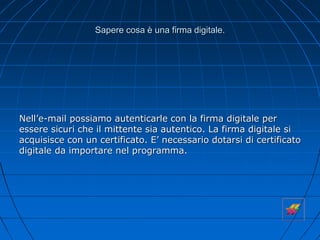 Sapere cosa è una firma digitale.
Nell’e-mail possiamo autenticarle con la firma digitale per
essere sicuri che il mittente sia autentico. La firma digitale si
acquisisce con un certificato. E’ necessario dotarsi di certificato
digitale da importare nel programma.
 