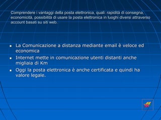 Comprendere i vantaggi della posta elettronica, quali: rapidità di consegna,
economicità, possibilità di usare la posta elettronica in luoghi diversi attraverso
account basati su siti web.
 La Comunicazione a distanza mediante email è veloce ed
economica
 Internet mette in comunicazione utenti distanti anche
migliaia di Km
 Oggi la posta elettronica è anche certificata e quindi ha
valore legale.
 