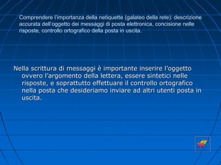 Comprendere l’importanza della netiquette (galateo della rete): descrizione
accurata dell’oggetto dei messaggi di posta elettronica, concisione nelle
risposte, controllo ortografico della posta in uscita.
Nella scrittura di messaggi è importante inserire l’oggetto
ovvero l’argomento della lettera, essere sintetici nelle
risposte, e soprattutto effettuare il controllo ortografico
nella posta che desideriamo inviare ad altri utenti posta in
uscita.
 