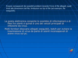 Essere consapevoli dei possibili problemi durante l’invio di file allegati, quali:
limiti alle dimensioni del file, limitazioni sui tipi di file (ad esempio, file
eseguibili).
La posta elettronica consente lo scambio di informazioni e di
files fra utenti e quindi è uno dei veicoli principali di
infezione da virus.
Molti fornitori bloccano allegati eseguibili, batch per evitare la
trasmissione di virus da parte di utenti inconsapevoli di
avere virus sul pc.
 