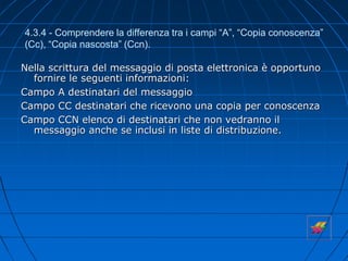 4.3.4 - Comprendere la differenza tra i campi “A”, “Copia conoscenza”
(Cc), “Copia nascosta” (Ccn).
Nella scrittura del messaggio di posta elettronica è opportuno
fornire le seguenti informazioni:
Campo A destinatari del messaggio
Campo CC destinatari che ricevono una copia per conoscenza
Campo CCN elenco di destinatari che non vedranno il
messaggio anche se inclusi in liste di distribuzione.
 