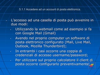 5.1.1 Accedere ad un account di posta elettronica.
• L’accesso ad una casella di posta può avvenire in
due modi:
• Utilizzando la webmail come ad esempio si fa
con Google Mail (Gmail)
• Avendo nel proprio computer un software di
posta elettronico configurato (Mail, Live Mail,
Outlook, Mozilla Thunderbird);
• In entrambi i casi occorre una coppia di
credenziali di accesso username/password;
• Per utilizzare sul proprio calcolatore il client di
posta occorre configurarlo preventivamente;
 