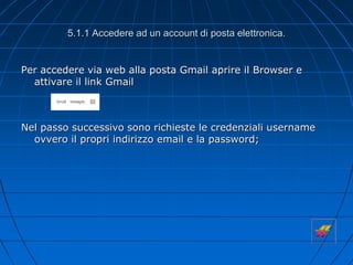 5.1.1 Accedere ad un account di posta elettronica.
Per accedere via web alla posta Gmail aprire il Browser e
attivare il link Gmail
Nel passo successivo sono richieste le credenziali username
ovvero il propri indirizzo email e la password;
 