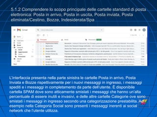 5.1.2 Comprendere lo scopo principale delle cartelle standard di posta
elettronica: Posta in arrivo, Posta in uscita, Posta inviata, Posta
eliminata/Cestino, Bozze, Indesiderata/Spa
L’interfaccia presenta nella parte sinistra le cartelle Posta in arrivo, Posta
Inviata e Bozze rispettivamente per i nuovi messaggi in ingresso, i messaggi
spediti e i messaggi in completamento da parte dell’utente. È disponibile
cartella SPAM dove sono atticamente smistati i messaggi che hanno un’alta
percentuale di essere inutili e invasivi, e delle altre cartelle Categorie ove sono
smistati i messaggi in ingresso secondo una categorizzazione prestabilita. Ad
esempio nella Categoria Social sono presenti i messaggi inerenti ai social
network che l’utente utilizza.
 