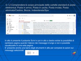 5.1.2 Comprendere lo scopo principale delle cartelle standard di posta
elettronica: Posta in arrivo, Posta in uscita, Posta inviata, Posta
eliminata/Cestino, Bozze, Indesiderata/Spa
In alto è presente il pulsante Scrivi e poi in alto a destra esiste la possibilità di
cambiare pagina quando l’elenco dei messaggi è lungo e non è possibile
visualizzarlo in una sola pagina.
E’ presente anche una barra degli strumenti in alto per compiere le azioni sui
messaggi selezionati.
 