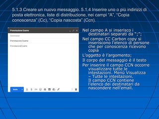 5.1.3 Creare un nuovo messaggio. 5.1.4 Inserire uno o più indirizzi di
posta elettronica, liste di distribuzione, nei campi “A”, “Copia
conoscenza” (Cc), “Copia nascosta” (Ccn).
Nel campo A si inserisco i
destinatari separati da “;”;
Nel campo CC Carbon copy si
inseriscono l’elenco di persone
che per conoscenza ricevono
copia
L’oggetto è l’argomento;
Il corpo del messaggio è il testo
Per inserire il campo CCN occorre
visualizzare tutte le
intestazioni. Menù Visualizza
– Tutte le intestazioni.
Il campo CCN contiene
l’elenco dei destinatari da
nascondere nell’email.
 