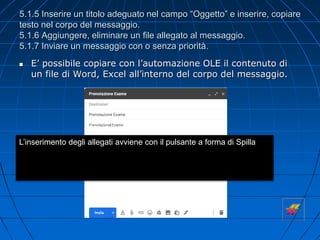 5.1.5 Inserire un titolo adeguato nel campo “Oggetto” e inserire, copiare
testo nel corpo del messaggio.
5.1.6 Aggiungere, eliminare un file allegato al messaggio.
5.1.7 Inviare un messaggio con o senza priorità.
 E’ possibile copiare con l’automazione OLE il contenuto di
un file di Word, Excel all’interno del corpo del messaggio.
L’inserimento degli allegati avviene con il pulsante a forma di Spilla
 