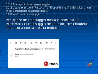 5.2.1 Aprire, chiudere un messaggio.
5.2.2 Usare le funzioni “Rispondi” e “Rispondi a tutti” e identificare i casi
in cui dovrebbero essere utilizzate.
5.2.3 Inoltrare un messaggio.
Per aprire un messaggio basta cliccare su un
elemento del messaggio desiderato; per chiuderlo
sulla icona con la freccia indietro
 