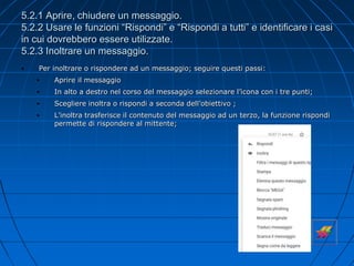 5.2.1 Aprire, chiudere un messaggio.
5.2.2 Usare le funzioni “Rispondi” e “Rispondi a tutti” e identificare i casi
in cui dovrebbero essere utilizzate.
5.2.3 Inoltrare un messaggio.
• Per inoltrare o rispondere ad un messaggio; seguire questi passi:
• Aprire il messaggio
• In alto a destro nel corso del messaggio selezionare l’icona con i tre punti;
• Scegliere inoltra o rispondi a seconda dell’obiettivo ;
• L’inoltra trasferisce il contenuto del messaggio ad un terzo, la funzione rispondi
permette di rispondere al mittente;
 
