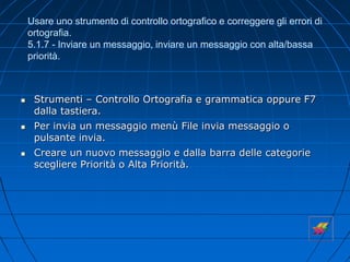 Usare uno strumento di controllo ortografico e correggere gli errori di
ortografia.
5.1.7 - Inviare un messaggio, inviare un messaggio con alta/bassa
priorità.
 Strumenti – Controllo Ortografia e grammatica oppure F7
dalla tastiera.
 Per invia un messaggio menù File invia messaggio o
pulsante invia.
 Creare un nuovo messaggio e dalla barra delle categorie
scegliere Priorità o Alta Priorità.
 