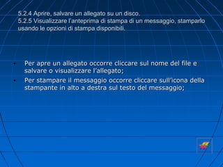 5.2.4 Aprire, salvare un allegato su un disco.
5.2.5 Visualizzare l’anteprima di stampa di un messaggio, stamparlo
usando le opzioni di stampa disponibili.
• Per apre un allegato occorre cliccare sul nome del file e
salvare o visualizzare l’allegato;
• Per stampare il messaggio occorre cliccare sull’icona della
stampante in alto a destra sul testo del messaggio;
 