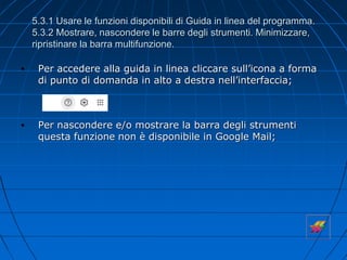 5.3.1 Usare le funzioni disponibili di Guida in linea del programma.
5.3.2 Mostrare, nascondere le barre degli strumenti. Minimizzare,
ripristinare la barra multifunzione.
• Per accedere alla guida in linea cliccare sull’icona a forma
di punto di domanda in alto a destra nell’interfaccia;
• Per nascondere e/o mostrare la barra degli strumenti
questa funzione non è disponibile in Google Mail;
 