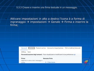 5.3.3 Creare e inserire una firma testuale in un messaggio.
• Attivare impostazioni in alto a destra l’icona è a forma di
ingranaggio  impostazioni  Genale  Firma e inserire la
firma;
 