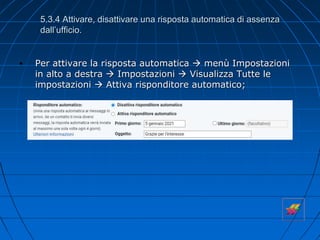 5.3.4 Attivare, disattivare una risposta automatica di assenza
dall’ufficio.
• Per attivare la risposta automatica  menù Impostazioni
in alto a destra  Impostazioni  Visualizza Tutte le
impostazioni  Attiva risponditore automatico;
 