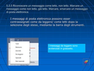 5.3.5 Riconoscere un messaggio come letto, non letto. Marcare un
messaggio come non letto, già letto. Marcare, smarcare un messaggio
di posta elettronica.
• I messaggi di posta elettronica possono esser
contrassegnati come da leggere/ come letti dopo la
selezione degli stessi, mediante la barra degli strumenti.
I messaggi da leggere sono
evidenziati in grassetto.
 
