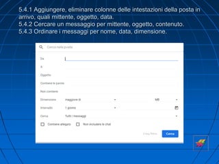 5.4.1 Aggiungere, eliminare colonne delle intestazioni della posta in
arrivo, quali mittente, oggetto, data.
5.4.2 Cercare un messaggio per mittente, oggetto, contenuto.
5.4.3 Ordinare i messaggi per nome, data, dimensione.
 