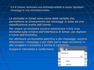5.4.4 Creare, eliminare una etichetta/cartella di posta. Spostare
messaggi in una etichetta/cartella.
• Le etichette in Gmail sono come delle cartelle che
permettono lo smistamento dei messaggi in base ad una
classificazione scelta dall’utente.
• Per creare un etichetta occorre selezionare il link crea
etichetta sulla sinistra dell’interfaccia di Gmail, poi digitare
il nome dell’etichetta;
• Per attribuire un’etichetta specifica a dei messaggi, occorre
selezionare i messaggi e poi dalla barra degli strumenti in
alto scegliere il pulsante a forma di cartellina;
• Scegliere l’etichetta e confermare;
 