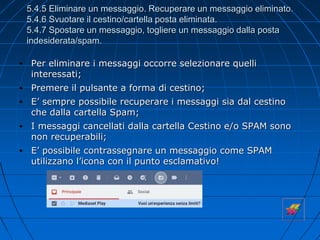 5.4.5 Eliminare un messaggio. Recuperare un messaggio eliminato.
5.4.6 Svuotare il cestino/cartella posta eliminata.
5.4.7 Spostare un messaggio, togliere un messaggio dalla posta
indesiderata/spam.
• Per eliminare i messaggi occorre selezionare quelli
interessati;
• Premere il pulsante a forma di cestino;
• E’ sempre possibile recuperare i messaggi sia dal cestino
che dalla cartella Spam;
• I messaggi cancellati dalla cartella Cestino e/o SPAM sono
non recuperabili;
• E’ possibile contrassegnare un messaggio come SPAM
utilizzano l’icona con il punto esclamativo!
 