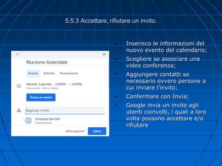 5.5.3 Accettare, rifiutare un invito.
• Inserisco le informazioni del
nuovo evento del calendario;
• Scegliere se associare una
video conferenza;
• Aggiungere contatti se
necessario ovvero persone a
cui inviare l’invito;
• Confermare con Invia;
• Google invia un invito agli
utenti coinvolti, i quali a loro
volta possono accettare e/o
rifiutare
 