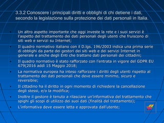 3.3.2 Conoscere i principali diritti e obblighi di chi detiene i dati,
secondo la legislazione sulla protezione dei dati personali in Italia.
• Un altro aspetto importante che oggi investe la rete e i suoi servizi è
l’aspetto del trattamento dei dati personali degli utenti che fruiscono di
siti web e servizi su Internet;
• Il quadro normativo italiano con il D.lgs. 196/2003 indica una prima serie
di obblighi da parte dei gestori dei siti web e dei servizi Internet in
generale e anche degli Enti che trattano dati personali dei cittadini;
• Il quadro normativo è stato rafforzato con l’entrata in vigore del GDPR EU
679(2016 addì 15 Maggio 2018;
• La normativa europea ha inteso rafforzare i diritti degli utenti rispetto al
trattamento dei dati personali che deve essere minimo, sicuro e
reversibiie;
• Il cittadino ha il diritto in ogni momento di richiedere la cancellazione
degli stessi, e/o la modifica;
• Inoltre il gestore è tenuto a rilasciare un’informativa del trattamento che
spighi gli scopi di utilizzo dei suoi dati (finalità del trattamento);
• L’informativa deve essere letta e approvata dall’utente;
 