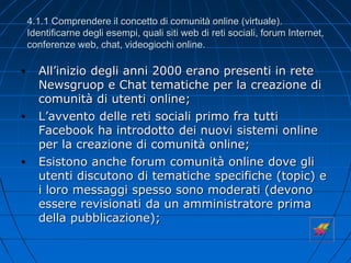 4.1.1 Comprendere il concetto di comunità online (virtuale).
Identificarne degli esempi, quali siti web di reti sociali, forum Internet,
conferenze web, chat, videogiochi online.
• All’inizio degli anni 2000 erano presenti in rete
Newsgruop e Chat tematiche per la creazione di
comunità di utenti online;
• L’avvento delle reti sociali primo fra tutti
Facebook ha introdotto dei nuovi sistemi online
per la creazione di comunità online;
• Esistono anche forum comunità online dove gli
utenti discutono di tematiche specifiche (topic) e
i loro messaggi spesso sono moderati (devono
essere revisionati da un amministratore prima
della pubblicazione);
 