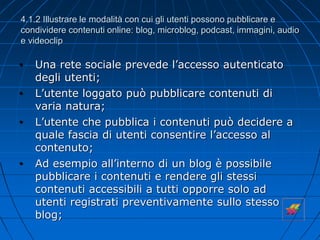 4.1.2 Illustrare le modalità con cui gli utenti possono pubblicare e
condividere contenuti online: blog, microblog, podcast, immagini, audio
e videoclip
• Una rete sociale prevede l’accesso autenticato
degli utenti;
• L’utente loggato può pubblicare contenuti di
varia natura;
• L’utente che pubblica i contenuti può decidere a
quale fascia di utenti consentire l’accesso al
contenuto;
• Ad esempio all’interno di un blog è possibile
pubblicare i contenuti e rendere gli stessi
contenuti accessibili a tutti opporre solo ad
utenti registrati preventivamente sullo stesso
blog;
 