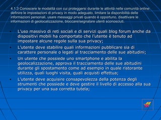 4.1.3 Conoscere le modalità con cui proteggersi durante le attività nelle comunità online:
definire le impostazioni di privacy in modo adeguato, limitare la disponibilità delle
informazioni personali, usare messaggi privati quando è opportuno, disattivare le
informazioni di geolocalizzazione, bloccare/segnalare utenti sconosciuti.
• L’uso massivo di reti sociali e di servizi quali blog forum anche da
dispositivi mobili ha comportato che l’utente è tenuto ad
impostare alcune regole sulla sua privacy;
• L’utente deve stabilire quali informazioni pubblicare sia di
carattere personale o legati al tracciamento delle sue abitudini;
• Un utente che possiede uno smartphone e abilita la
geolocalizzazione, approva il tracciamento delle sue abitudini
durante gli spostamento come ad esempio in quale ristorante
utilizza, quali luoghi visita, quali acquisti effettua;
• L’utente deve acquisire consapevolezza della potenza degli
strumenti che possiede e deve gestire il livello di accesso alla sua
privacy per una sua corretta tutela;
 