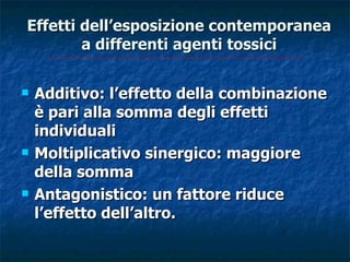 Effetti dell’esposizione contemporanea
        a differenti agenti tossici

   Additivo: l’effetto della combinazione
    è pari alla somma degli effetti
    individuali
   Moltiplicativo sinergico: maggiore
    della somma
   Antagonistico: un fattore riduce
    l’effetto dell’altro.
 