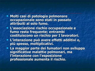    Molti casi di patologia polmonare
    occupazionale sono stati in passato
    attribuiti al solo fumo.
   L’associazione rischio occupazionale e
    fumo resta frequente; entrambi
    costituiscono un rischio per I lavoratori.
   L’interazione può avere effetti additivi o,
    più spesso, moltiplicativi.
   La maggior parte dei fumatori non sviluppa
    significative malattie polmonari, ma
    l’interazione con l’esposizione
    professionale aumenta il rischio.
 