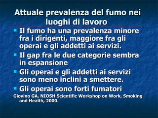 Attuale prevalenza del fumo nei
        luoghi di lavoro
   Il fumo ha una prevalenza minore
    fra i dirigenti, maggiore fra gli
    operai e gli addetti ai servizi.
   Il gap fra le due categorie sembra
    in espansione
   Gli operai e gli addetti ai servizi
    sono meno inclini a smettere.
   Gli operai sono forti fumatori
Giovino GA, NIOSH Scientific Workshop on Work, Smoking
  and Health, 2000.
 