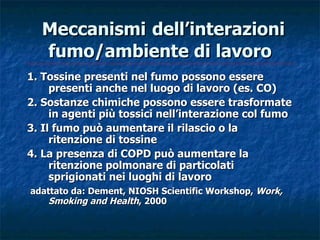 Meccanismi dell’interazioni
  fumo/ambiente di lavoro
1. Tossine presenti nel fumo possono essere
     presenti anche nel luogo di lavoro (es. CO)
2. Sostanze chimiche possono essere trasformate
     in agenti più tossici nell’interazione col fumo
3. Il fumo può aumentare il rilascio o la
     ritenzione di tossine
4. La presenza di COPD può aumentare la
     ritenzione polmonare di particolati
     sprigionati nei luoghi di lavoro
adattato da: Dement, NIOSH Scientific Workshop, Work,
    Smoking and Health, 2000
 