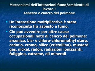 Meccanismi dell’interazioni fumo/ambiente di
                       lavoro :
           Asbesto e cancro del polmone

   Un’interazione moltiplicativa è stata
    riconosciuta fra asbesto e fumo.
   Ciò può avvenire per altre cause
    occupazionali note di cancro del polmone:
    arsenico, bis- e chloro-chloromethyl etere,
    cadmio, cromo, silice (cristallina), mustard
    gas, nickel, radon, radiazioni ionizzanti,
    fuliggine, catrame, oli minerali
 