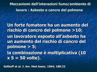 Meccanismi dell’interazioni fumo/ambiente di
         lavoro : Asbesto e cancro del polmone



  Un forte fumatore ha un aumento del
  rischio di cancro del polmone >10;
  un lavoratore esposto all’asbesto ha
  un aumento del rischio di cancro del
  polmone > 5;
  la combinazione è moltiplicativa (10
  x 5 = 50 volte).
Selikoff et al. J. Am. Med Assoc. 1964; 188:22
 
