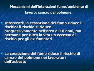 Meccanismi dell’interazioni fumo/ambiente di
               lavoro: cancro del polmone

   Interventi: la cessazione del fumo riduce il
    rischio; il rischio si riduce
    progressivamente nell’arco di 10 anni, ma
    permane per tutta la vita un eccesso di
    rischio per gli ex-fumatori


   La cessazione del fumo riduce il rischio di
    cancro del polmone nei lavoratori
    dell’asbesto
 